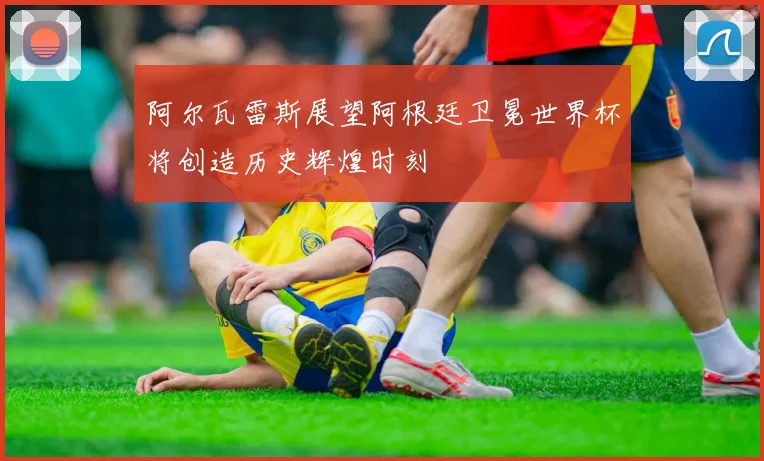 阿尔瓦雷斯展望阿根廷卫冕世界杯将创造历史辉煌时刻