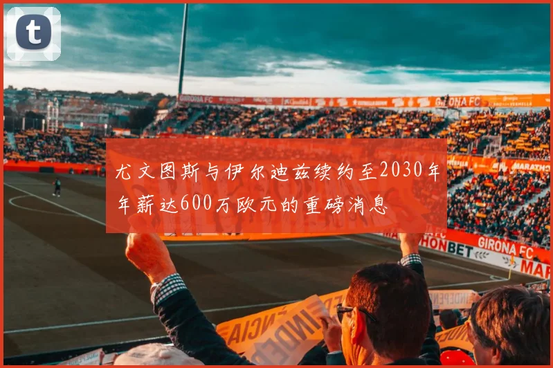 尤文图斯与伊尔迪兹续约至2030年年薪达600万欧元的重磅消息