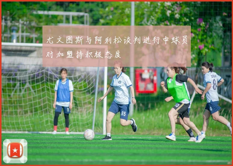 尤文图斯与阿利松谈判进行中球员对加盟持积极态度