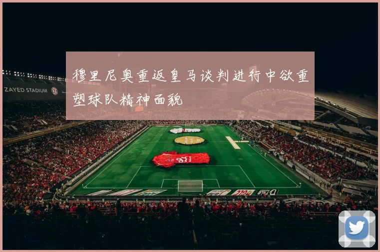 穆里尼奥重返皇马谈判进行中欲重塑球队精神面貌
