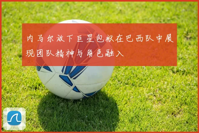 内马尔放下巨星包袱在巴西队中展现团队精神与角色融入