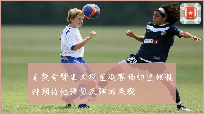 东契奇赞里夫斯重返赛场的坚韧精神期待他强势反弹的表现