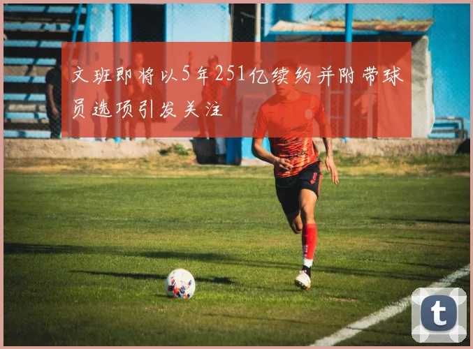 文班即将以5年251亿续约并附带球员选项引发关注