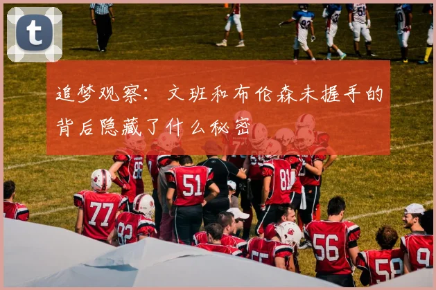 追梦观察：文班和布伦森未握手的背后隐藏了什么秘密