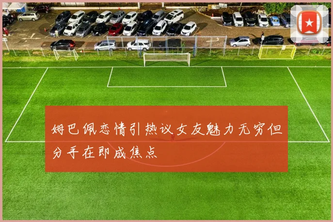 姆巴佩恋情引热议女友魅力无穷但分手在即成焦点