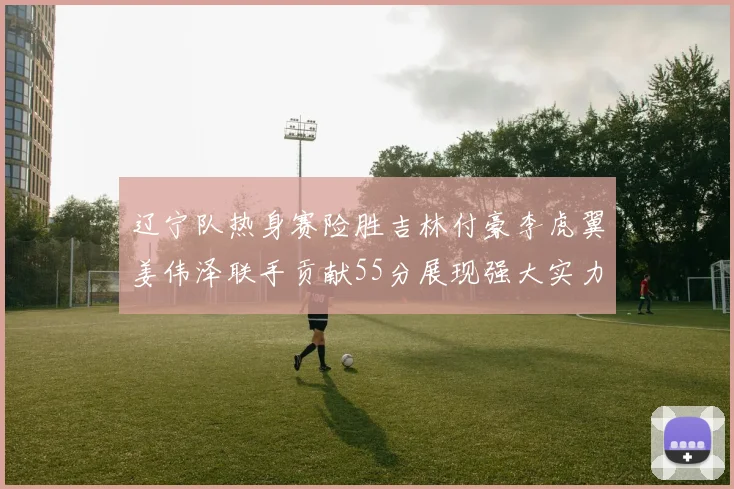 辽宁队热身赛险胜吉林付豪李虎翼姜伟泽联手贡献55分展现强大实力