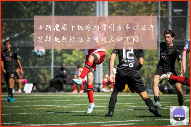 海斯遭遇干扰球判罚引发争议记者质疑裁判标准为何对文班不同