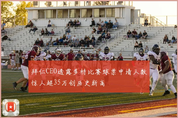 拜仁CEO透露多特比赛球票申请人数惊人超35万创历史新高