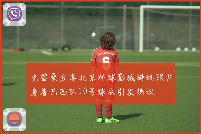 克雷桑分享北京环球影城游玩照片身着巴西队10号球衣引发热议