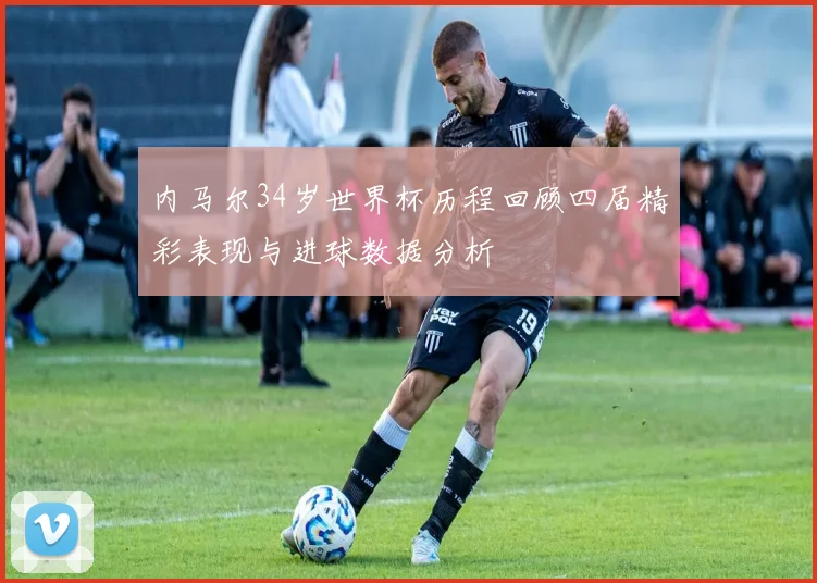 内马尔34岁世界杯历程回顾四届精彩表现与进球数据分析