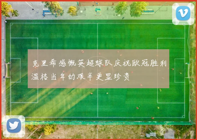 克里希感慨英超球队庆祝欧冠胜利温格当年的艰辛更显珍贵