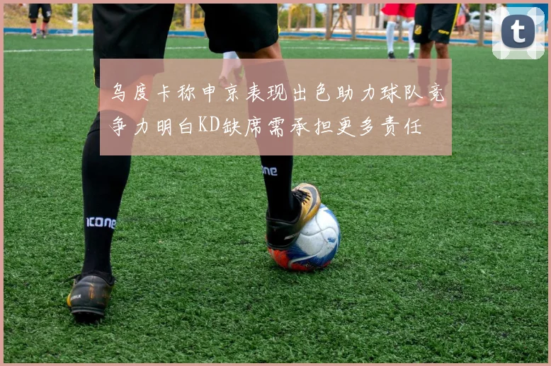 乌度卡称申京表现出色助力球队竞争力明白KD缺席需承担更多责任