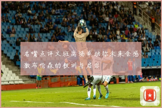 名嘴点评文班离场举动称未来会感激布伦森的教训与启示