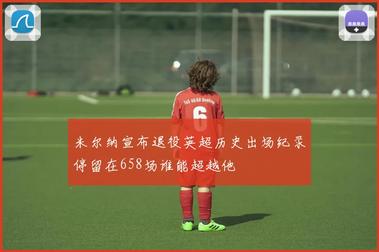 米尔纳宣布退役英超历史出场纪录停留在658场谁能超越他