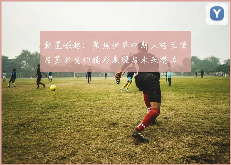 新星崛起：聚焦世界杯新人哈兰德与苏尔克的精彩表现与未来潜力