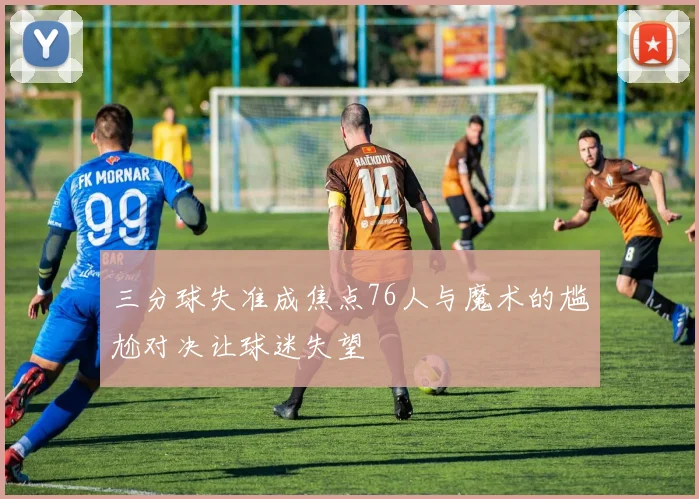 三分球失准成焦点76人与魔术的尴尬对决让球迷失望