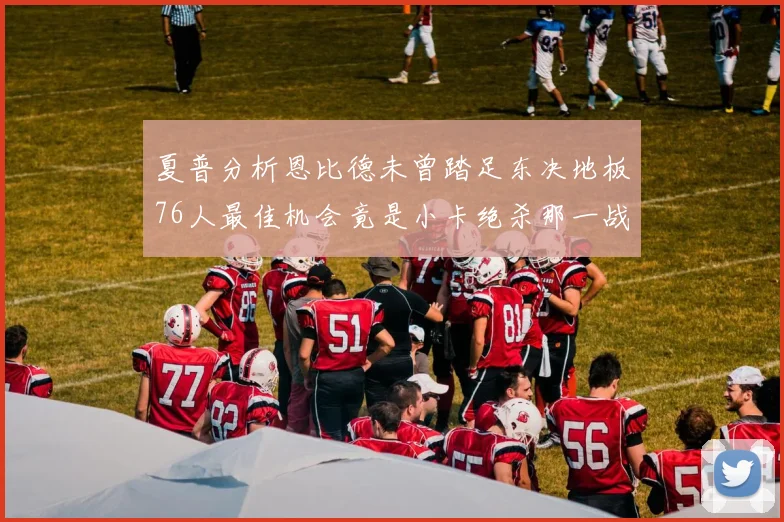夏普分析恩比德未曾踏足东决地板76人最佳机会竟是小卡绝杀那一战