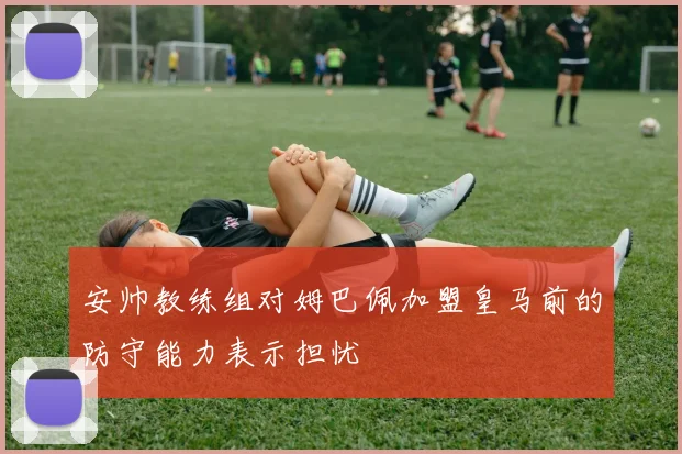 安帅教练组对姆巴佩加盟皇马前的防守能力表示担忧
