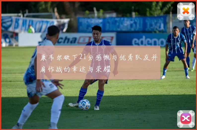 康韦尔砍下21分感慨与优秀队友并肩作战的幸运与荣耀