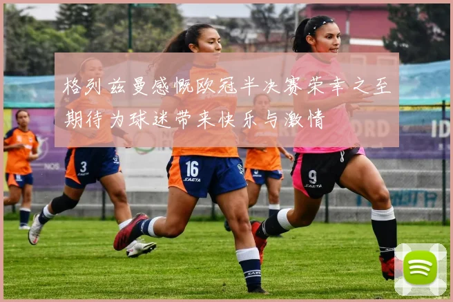 格列兹曼感慨欧冠半决赛荣幸之至期待为球迷带来快乐与激情