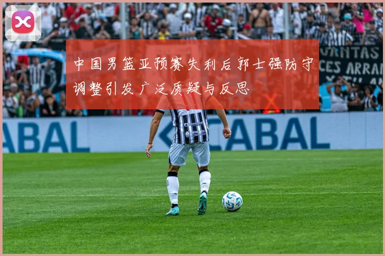 中国男篮亚预赛失利后郭士强防守调整引发广泛质疑与反思