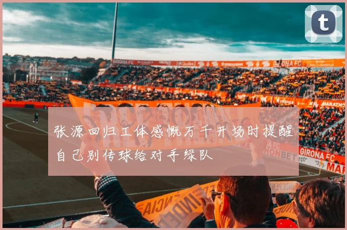 张源回归工体感慨万千开场时提醒自己别传球给对手绿队