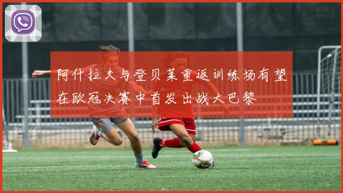 阿什拉夫与登贝莱重返训练场有望在欧冠决赛中首发出战大巴黎