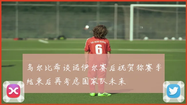 乌尔比希谈诺伊尔赛后祝贺称赛季结束后再考虑国家队未来